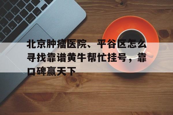 包含北京腫瘤醫院、平谷區怎么尋找靠譜黃牛幫忙掛號，靠口碑贏天下的詞條