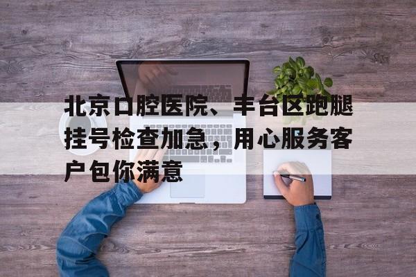 北京口腔醫院、豐臺區跑腿掛號檢查加急，用心服務客戶包你滿意的簡單介紹